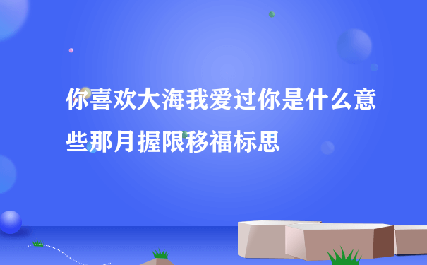 你喜欢大海我爱过你是什么意些那月握限移福标思