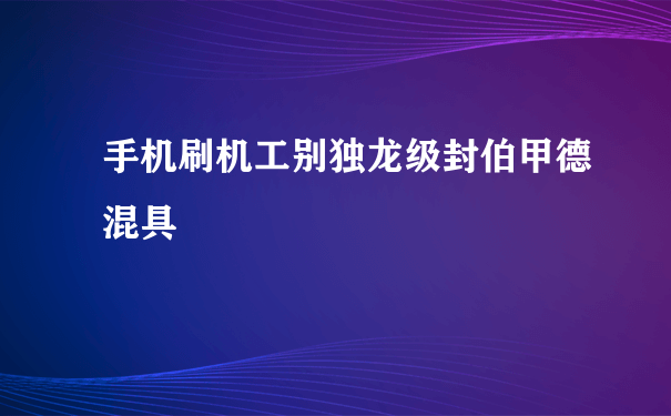 手机刷机工别独龙级封伯甲德混具