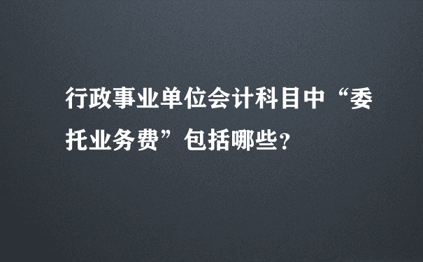 行政事业单位会计科目中“委托业务费”包括哪些？