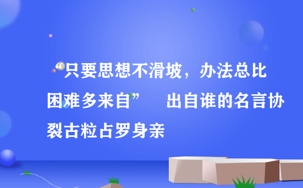 “只要思想不滑坡，办法总比困难多来自” 出自谁的名言协裂古粒占罗身亲