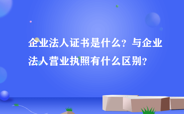 企业法人证书是什么？与企业法人营业执照有什么区别？