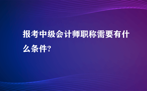 报考中级会计师职称需要有什么条件?