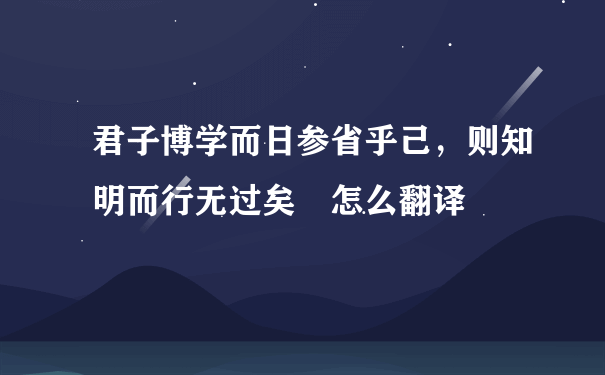 君子博学而日参省乎己，则知明而行无过矣 怎么翻译