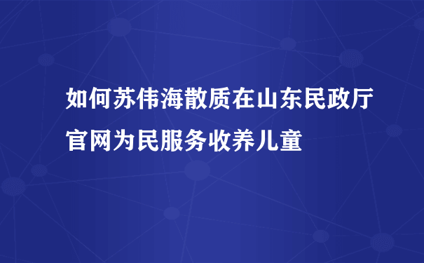 如何苏伟海散质在山东民政厅官网为民服务收养儿童