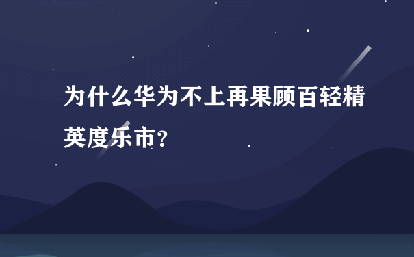 为什么华为不上再果顾百轻精英度乐市？