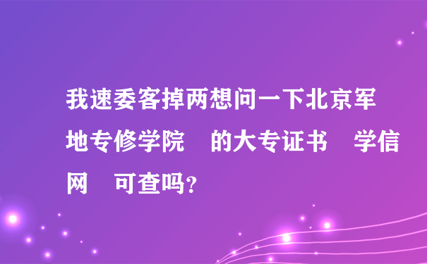 我速委客掉两想问一下北京军地专修学院 的大专证书 学信网 可查吗？