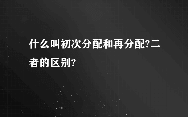 什么叫初次分配和再分配?二者的区别?