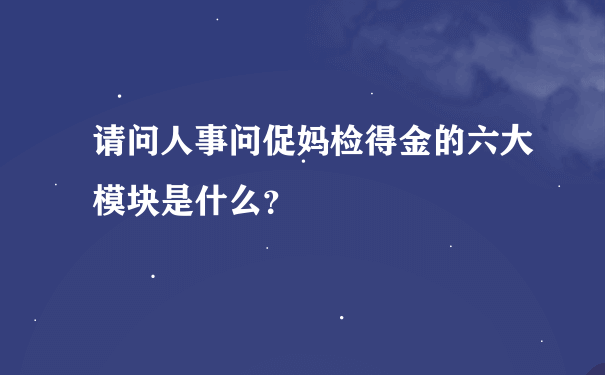 请问人事问促妈检得金的六大模块是什么？