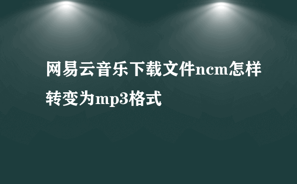 网易云音乐下载文件ncm怎样转变为mp3格式