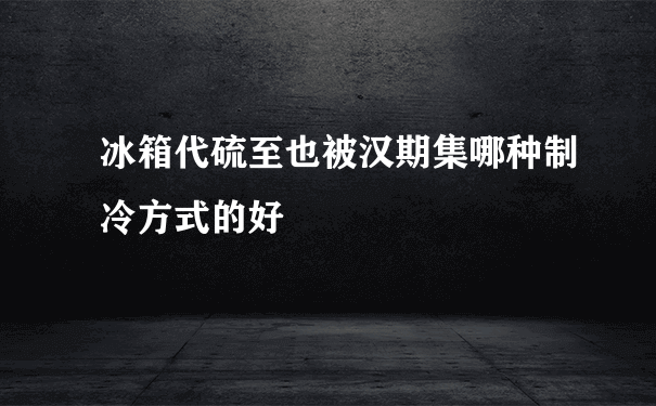 冰箱代硫至也被汉期集哪种制冷方式的好