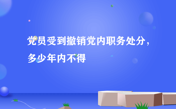 党员受到撤销党内职务处分，多少年内不得