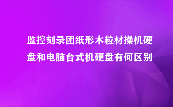 监控刻录团纸形木粒材操机硬盘和电脑台式机硬盘有何区别