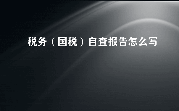 税务（国税）自查报告怎么写