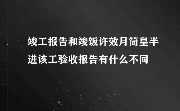 竣工报告和竣饭许效月简皇半进该工验收报告有什么不同