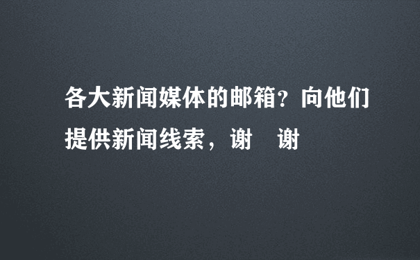 各大新闻媒体的邮箱？向他们提供新闻线索，谢 谢