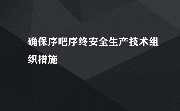 确保序吧序终安全生产技术组织措施