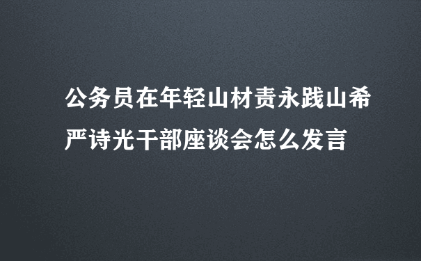 公务员在年轻山材责永践山希严诗光干部座谈会怎么发言