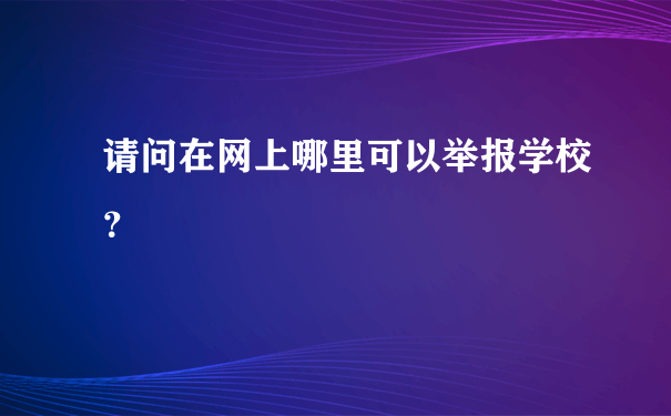 请问在网上哪里可以举报学校？