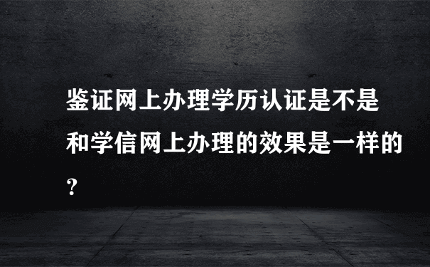 鉴证网上办理学历认证是不是和学信网上办理的效果是一样的？