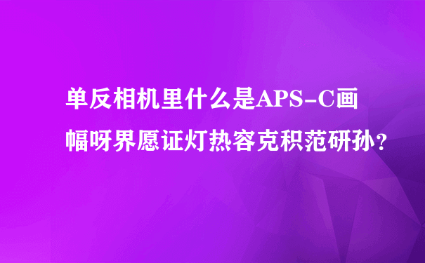 单反相机里什么是APS-C画幅呀界愿证灯热容克积范研孙？