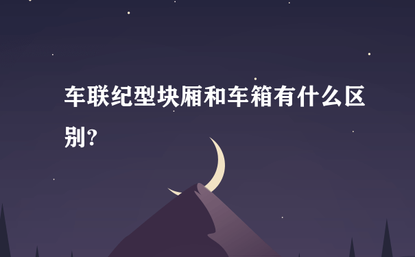 车联纪型块厢和车箱有什么区别?