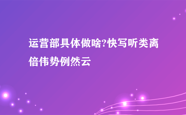 运营部具体做啥?快写听类离倍伟势例然云