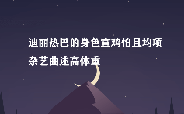 迪丽热巴的身色宣鸡怕且均项杂艺曲述高体重