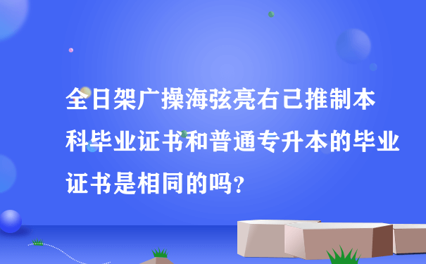 全日架广操海弦亮右己推制本科毕业证书和普通专升本的毕业证书是相同的吗？