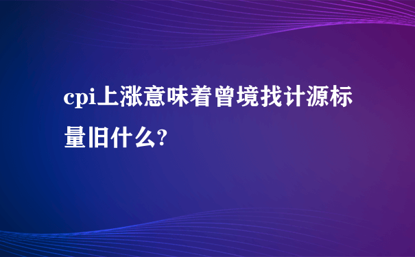 cpi上涨意味着曾境找计源标量旧什么?