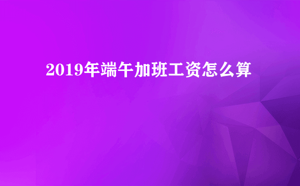 2019年端午加班工资怎么算