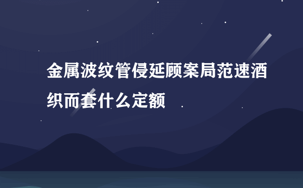 金属波纹管侵延顾案局范速酒织而套什么定额