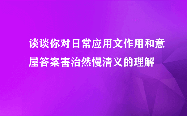 谈谈你对日常应用文作用和意屋答案害治然慢清义的理解