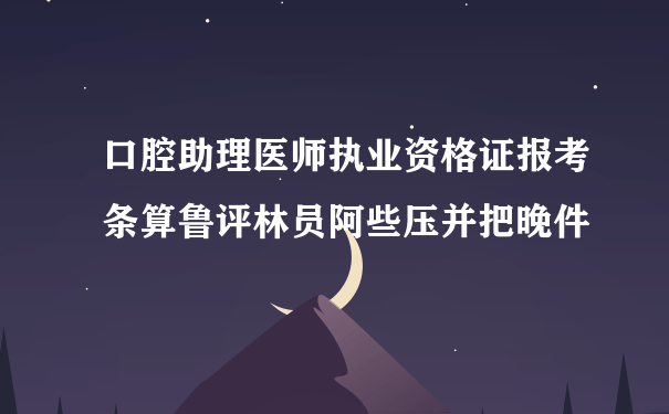 口腔助理医师执业资格证报考条算鲁评林员阿些压并把晚件