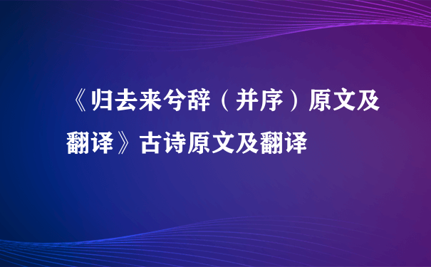 《归去来兮辞（并序）原文及翻译》古诗原文及翻译