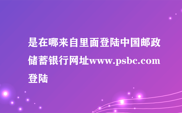 是在哪来自里面登陆中国邮政储蓄银行网址www.psbc.com登陆