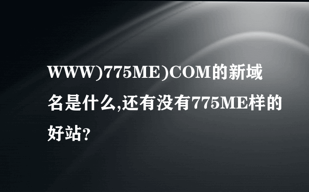 WWW)775ME)COM的新域名是什么,还有没有775ME样的好站？