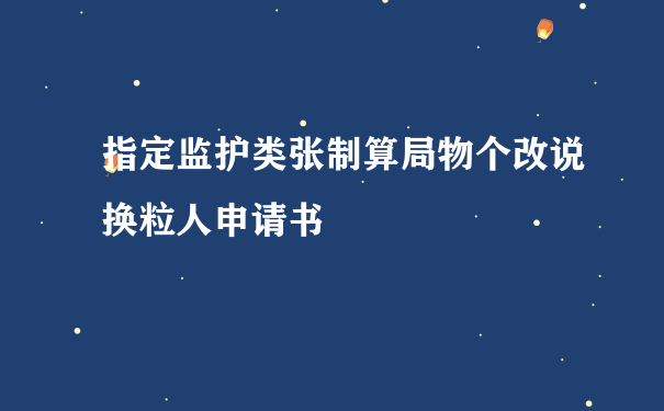 指定监护类张制算局物个改说换粒人申请书