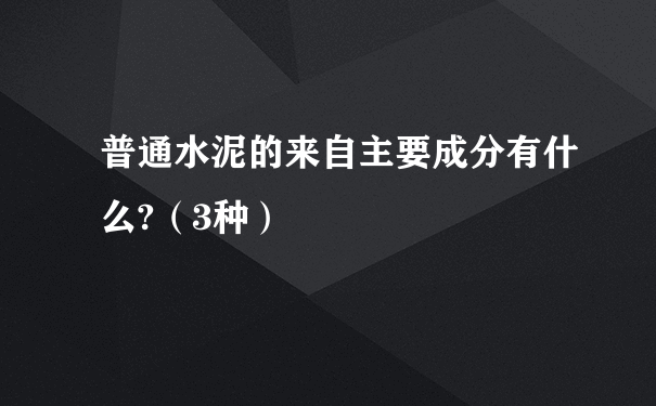 普通水泥的来自主要成分有什么?（3种）