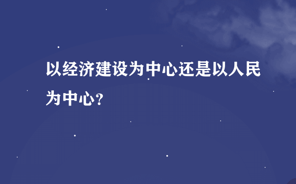 以经济建设为中心还是以人民为中心？