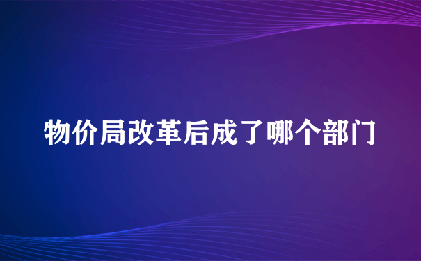 物价局改革后成了哪个部门