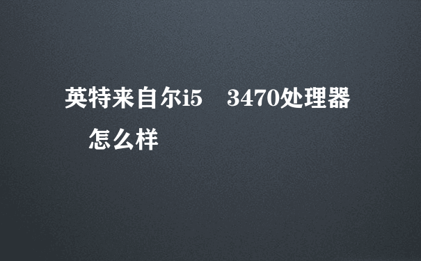 英特来自尔i5 3470处理器 怎么样