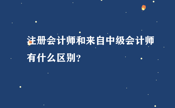 注册会计师和来自中级会计师有什么区别？