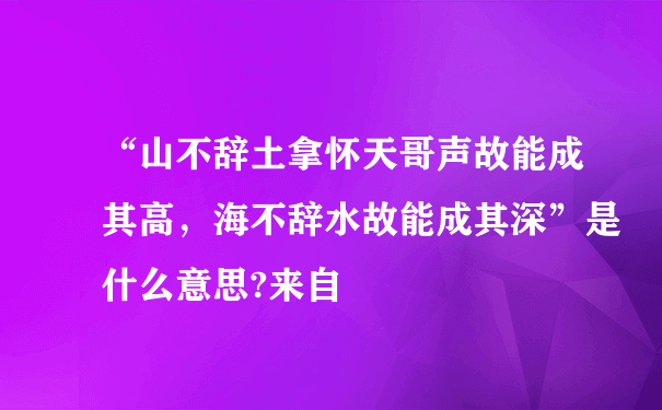 “山不辞土拿怀天哥声故能成其高，海不辞水故能成其深”是什么意思?来自