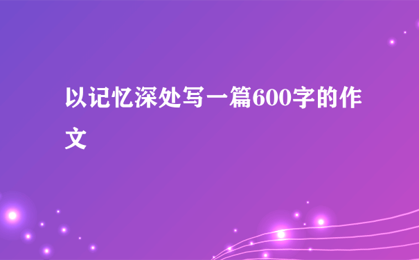 以记忆深处写一篇600字的作文