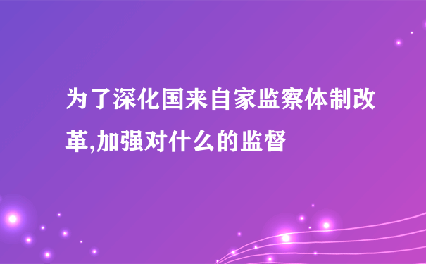 为了深化国来自家监察体制改革,加强对什么的监督