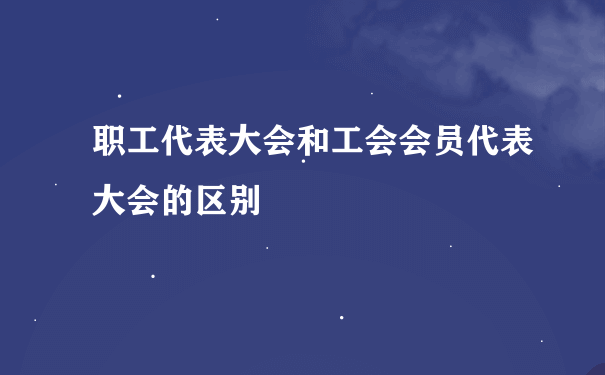 职工代表大会和工会会员代表大会的区别