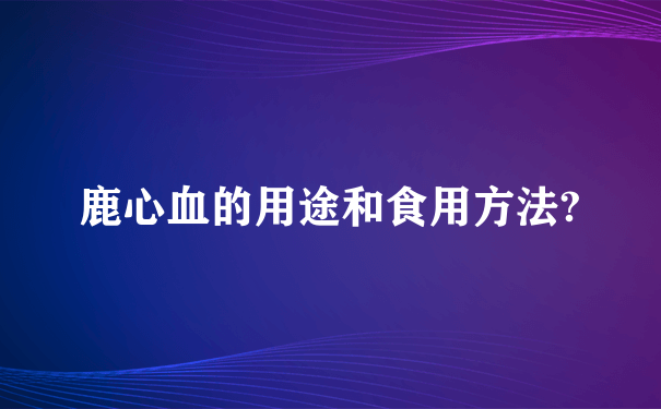 鹿心血的用途和食用方法?