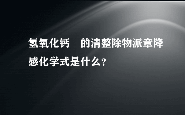 氢氧化钙 的清整除物派章降感化学式是什么？