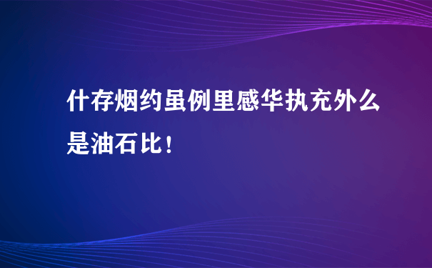 什存烟约虽例里感华执充外么是油石比！