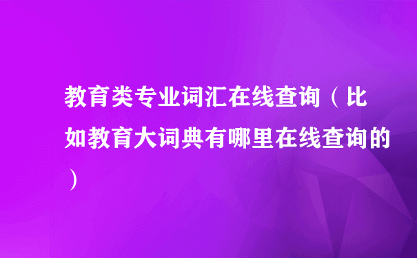 教育类专业词汇在线查询（比如教育大词典有哪里在线查询的）